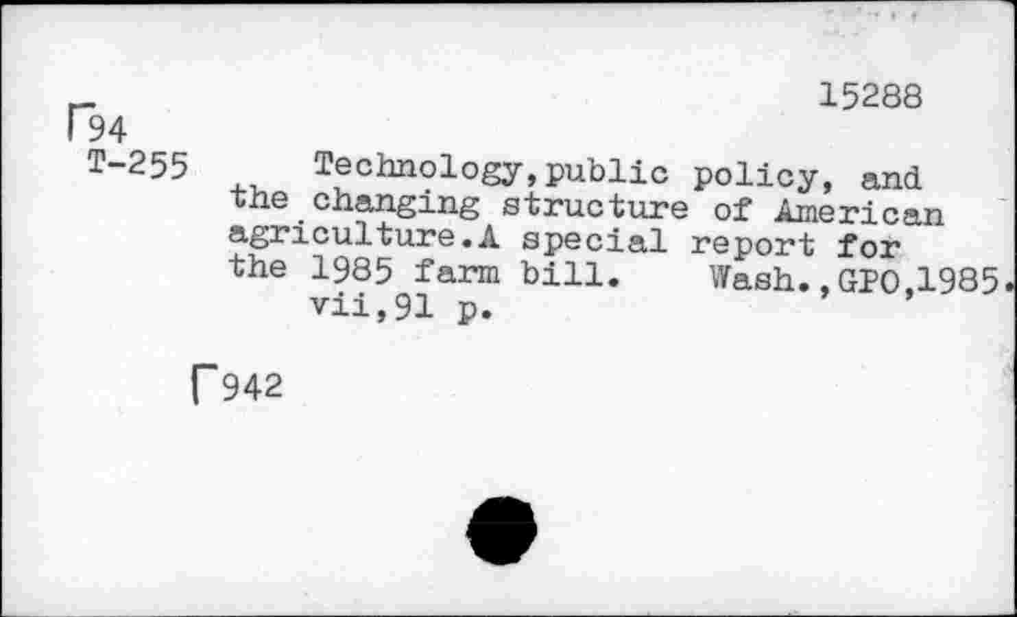 ﻿15288 94
T-255 technology,public policy, and the changing structure of American agriculture.A special report for the 1985 farm bill. Wash.,GPO,1985 vii,91 p.
T942